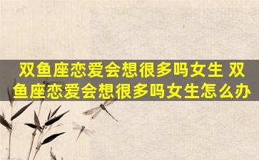 双鱼座恋爱会想很多吗女生 双鱼座恋爱会想很多吗女生怎么办